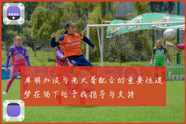 库明加谈与老大哥配合的重要性追梦在场下给予我指导与支持