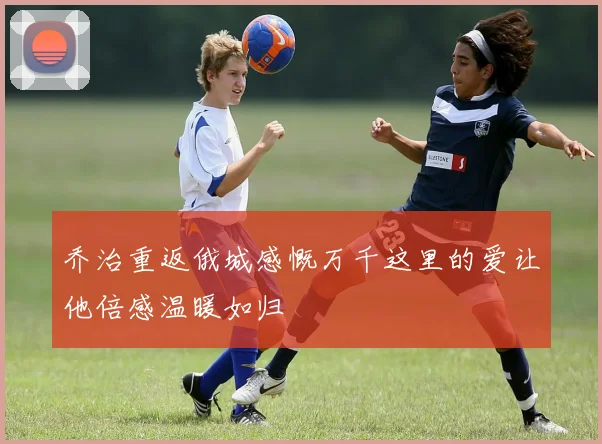 乔治重返俄城感慨万千这里的爱让他倍感温暖如归