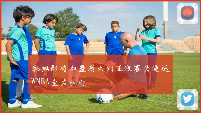 韩旭即将加盟澳大利亚联赛为重返WNBA全力以赴