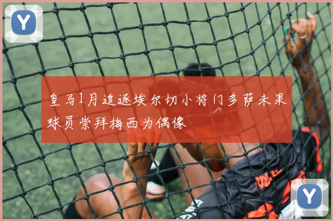 皇马1月追逐埃尔切小将门多萨未果球员崇拜梅西为偶像