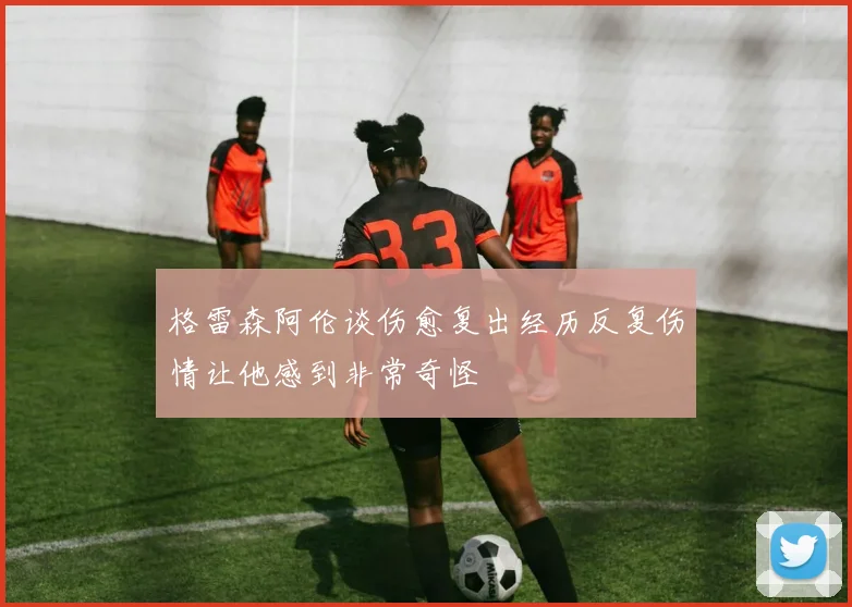格雷森阿伦谈伤愈复出经历反复伤情让他感到非常奇怪