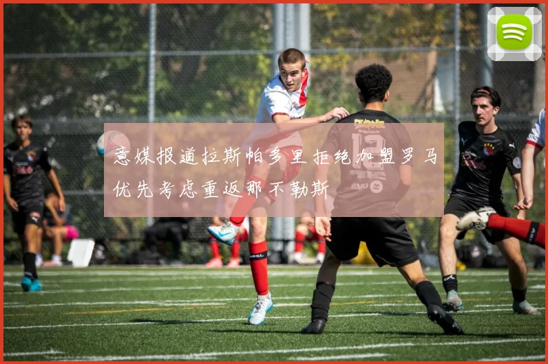 意媒报道拉斯帕多里拒绝加盟罗马优先考虑重返那不勒斯