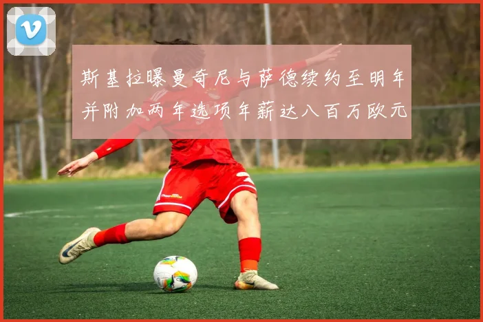 斯基拉曝曼奇尼与萨德续约至明年并附加两年选项年薪达八百万欧元
