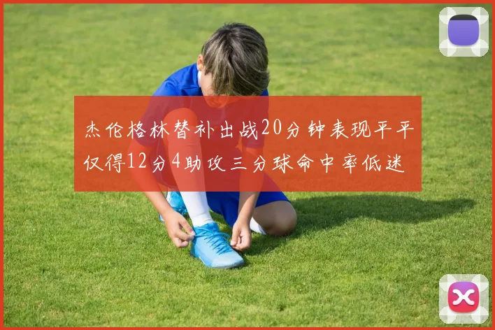 杰伦格林替补出战20分钟表现平平仅得12分4助攻三分球命中率低迷