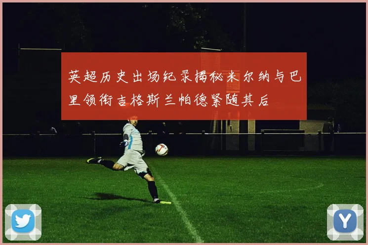 英超历史出场纪录揭秘米尔纳与巴里领衔吉格斯兰帕德紧随其后