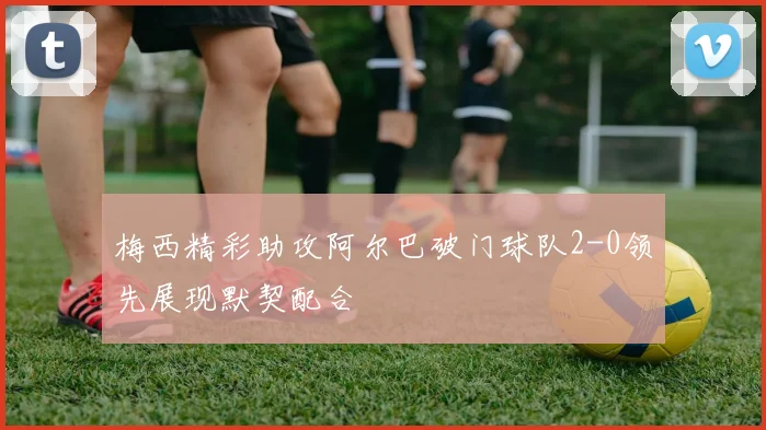 梅西精彩助攻阿尔巴破门球队2-0领先展现默契配合