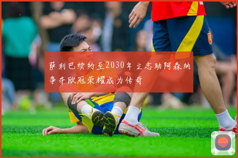 萨利巴续约至2030年立志助阿森纳争夺欧冠荣耀成为传奇