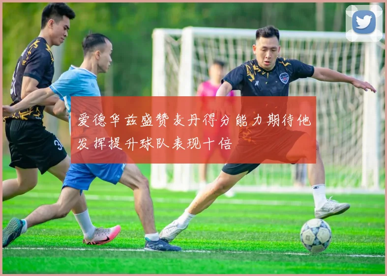 爱德华兹盛赞麦丹得分能力期待他发挥提升球队表现十倍