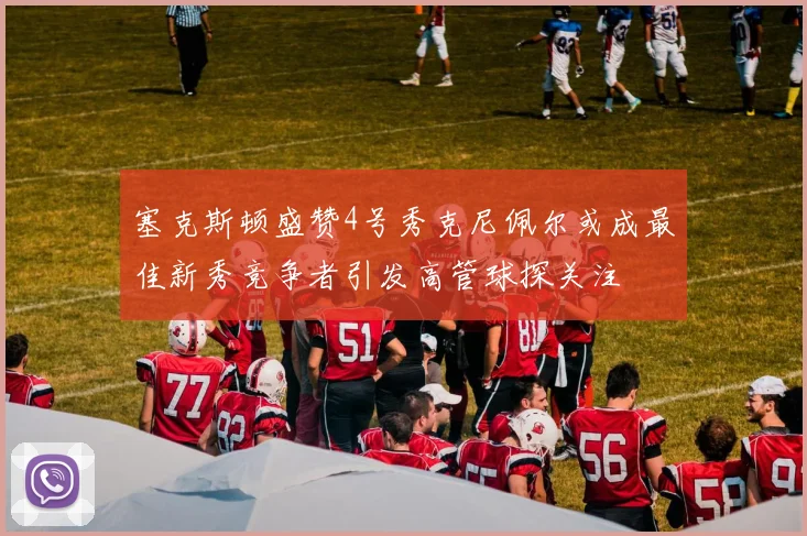 塞克斯顿盛赞4号秀克尼佩尔或成最佳新秀竞争者引发高管球探关注