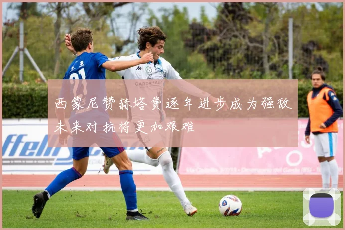 西蒙尼赞赫塔费逐年进步成为强敌未来对抗将更加艰难
