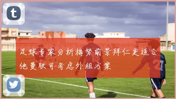 足球专家分析梅努前景拜仁更适合他曼联可考虑外租方案