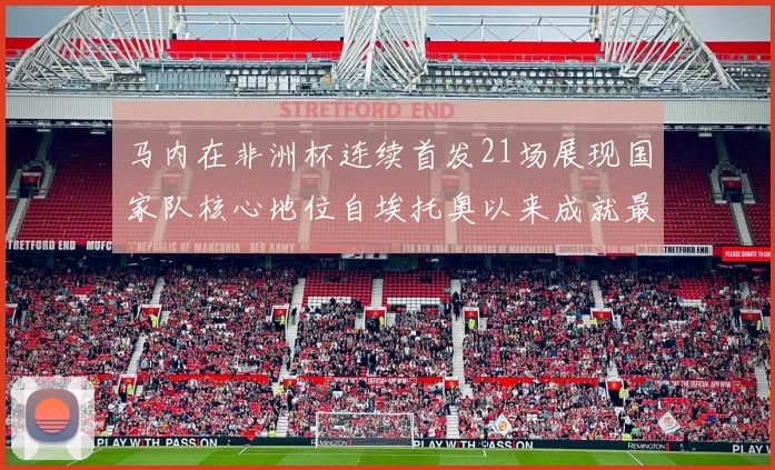 马内在非洲杯连续首发21场展现国家队核心地位自埃托奥以来成就最高