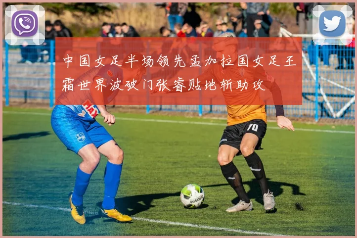 中国女足半场领先孟加拉国女足王霜世界波破门张睿贴地斩助攻