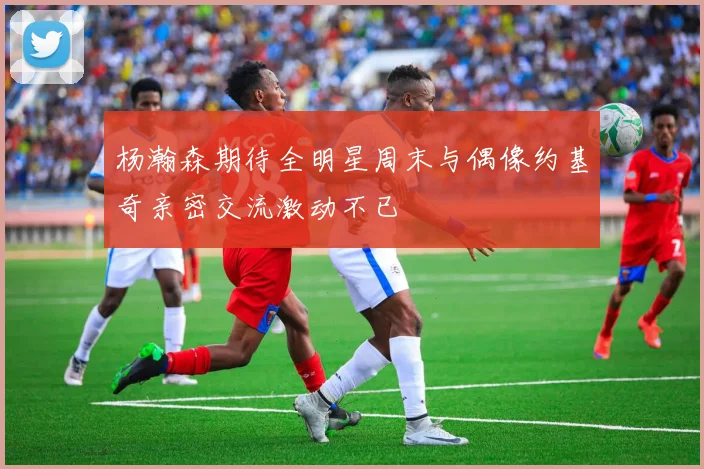 杨瀚森期待全明星周末与偶像约基奇亲密交流激动不已