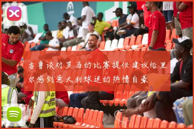 吉鲁谈对罗马的比赛提供建议给里尔感到意大利球迷的热情自豪