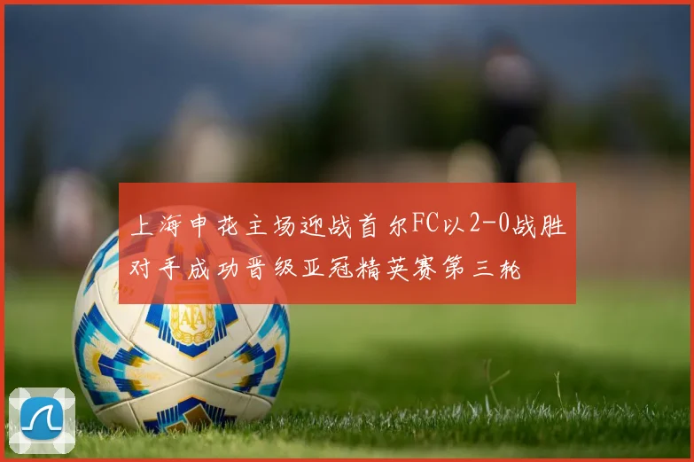 上海申花主场迎战首尔FC以2-0战胜对手成功晋级亚冠精英赛第三轮