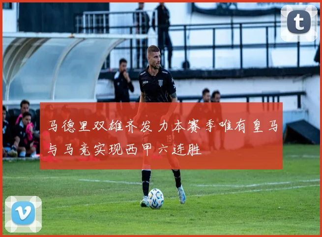马德里双雄齐发力本赛季唯有皇马与马竞实现西甲六连胜