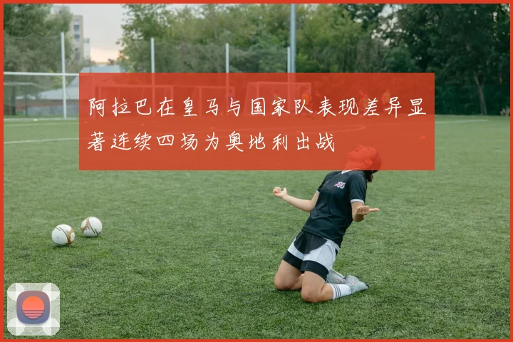 阿拉巴在皇马与国家队表现差异显著连续四场为奥地利出战