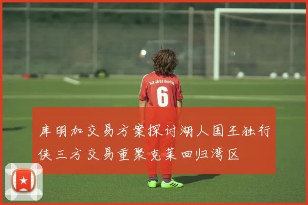 库明加交易方案探讨湖人国王独行侠三方交易重聚克莱回归湾区
