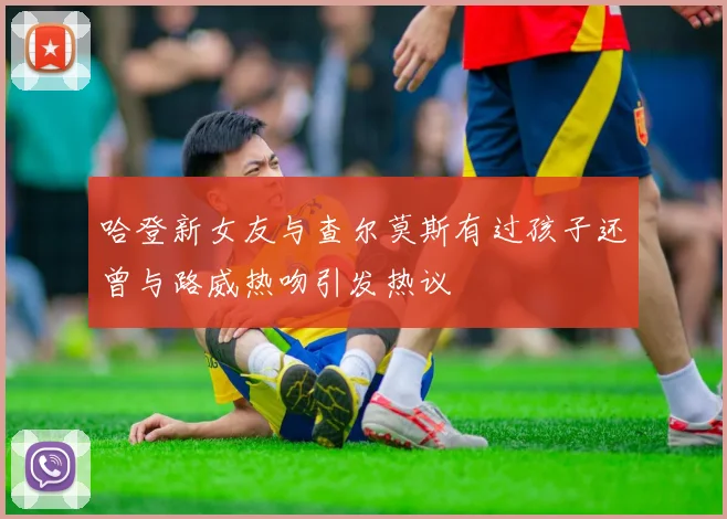 哈登新女友与查尔莫斯有过孩子还曾与路威热吻引发热议