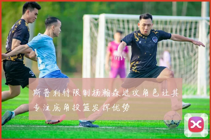 斯普利特限制杨瀚森进攻角色让其专注底角投篮发挥优势