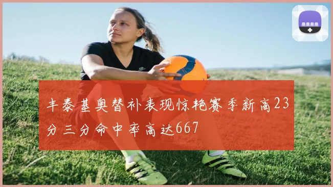 丰泰基奥替补表现惊艳赛季新高23分三分命中率高达667