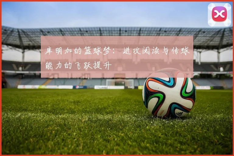 库明加的篮球梦：进攻阅读与传球能力的飞跃提升