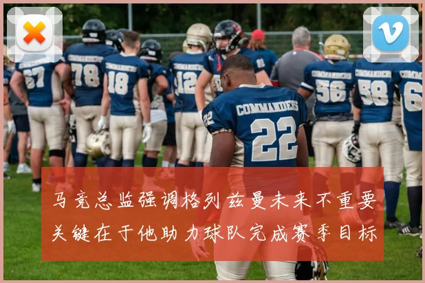 马竞总监强调格列兹曼未来不重要关键在于他助力球队完成赛季目标