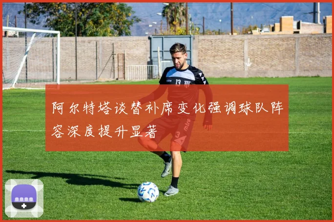 阿尔特塔谈替补席变化强调球队阵容深度提升显著