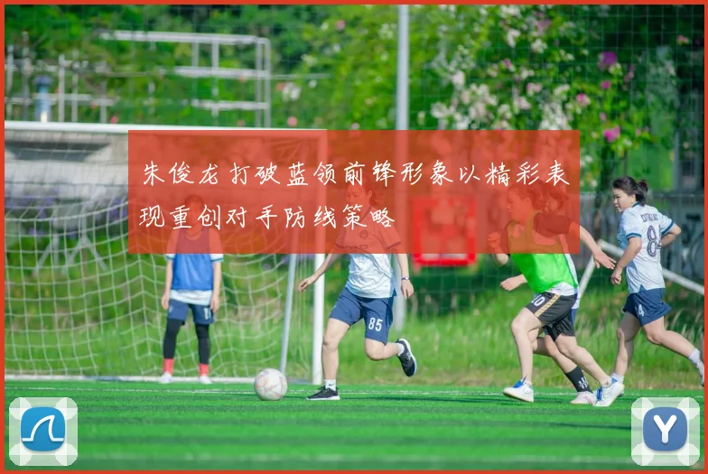 朱俊龙打破蓝领前锋形象以精彩表现重创对手防线策略