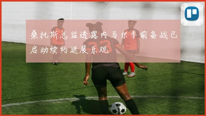 桑托斯总监透露内马尔季前备战已启动续约进展乐观