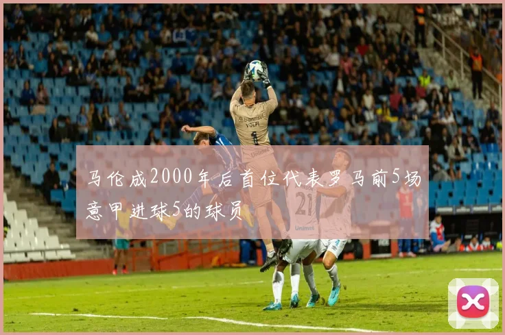 马伦成2000年后首位代表罗马前5场意甲进球5的球员
