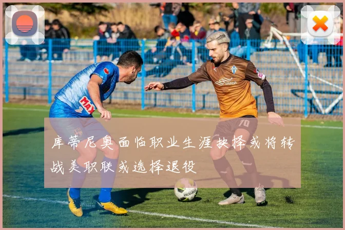 库蒂尼奥面临职业生涯抉择或将转战美职联或选择退役
