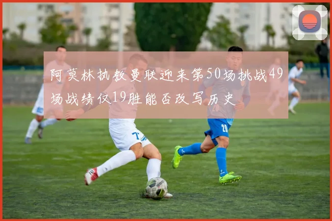 阿莫林执教曼联迎来第50场挑战49场战绩仅19胜能否改写历史