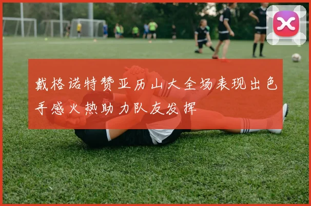 戴格诺特赞亚历山大全场表现出色手感火热助力队友发挥
