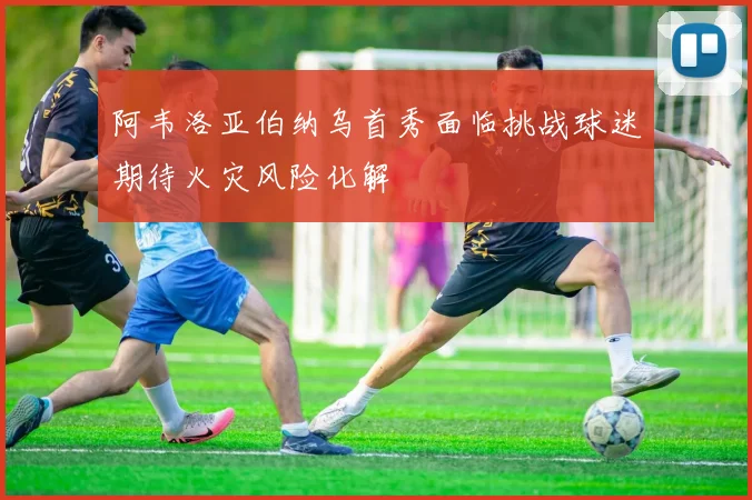 阿韦洛亚伯纳乌首秀面临挑战球迷期待火灾风险化解